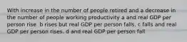 With increase in the number of people retired and a decrease in the number of people working productivity a and real GDP per person rise. b rises but real GDP per person falls. c falls and real GDP per person rises. d and real GDP per person fall