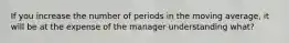 If you increase the number of periods in the moving average, it will be at the expense of the manager understanding what?