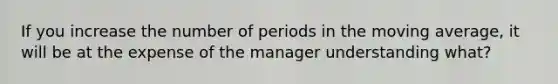 If you increase the number of periods in the moving average, it will be at the expense of the manager understanding what?