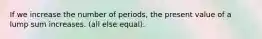 If we increase the number of periods, the present value of a lump sum increases. (all else equal).