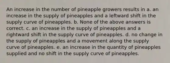 An increase in the number of pineapple growers results in a. an increase in the supply of pineapples and a leftward shift in the supply curve of pineapples. b. None of the above answers is correct. c. an increase in the supply of pineapples and a rightward shift in the supply curve of pineapples. d. no change in the supply of pineapples and a movement along the supply curve of pineapples. e. an increase in the quantity of pineapples supplied and no shift in the supply curve of pineapples.