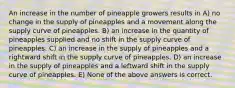 An increase in the number of pineapple growers results in A) no change in the supply of pineapples and a movement along the supply curve of pineapples. B) an increase in the quantity of pineapples supplied and no shift in the supply curve of pineapples. C) an increase in the supply of pineapples and a rightward shift in the supply curve of pineapples. D) an increase in the supply of pineapples and a leftward shift in the supply curve of pineapples. E) None of the above answers is correct.