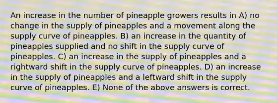 An increase in the number of pineapple growers results in A) no change in the supply of pineapples and a movement along the supply curve of pineapples. B) an increase in the quantity of pineapples supplied and no shift in the supply curve of pineapples. C) an increase in the supply of pineapples and a rightward shift in the supply curve of pineapples. D) an increase in the supply of pineapples and a leftward shift in the supply curve of pineapples. E) None of the above answers is correct.