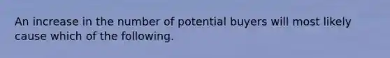 An increase in the number of potential buyers will most likely cause which of the following.