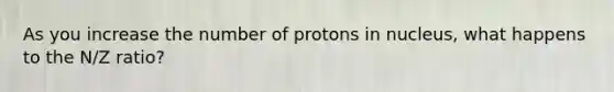 As you increase the number of protons in nucleus, what happens to the N/Z ratio?