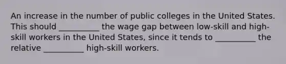 An increase in the number of public colleges in the United States. This should​ __________ the wage gap between​ low-skill and​ high-skill workers in the United​ States, since it tends to​ __________ the relative​ __________ high-skill workers.