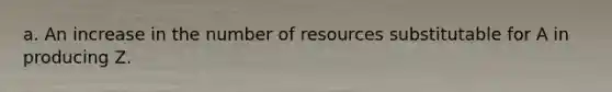 a. An increase in the number of resources substitutable for A in producing Z.