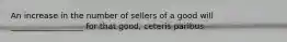 An increase in the number of sellers of a good will __________________ for that good, ceteris paribus