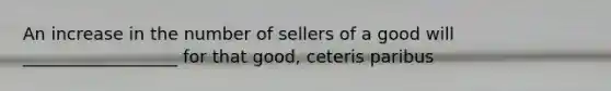 An increase in the number of sellers of a good will __________________ for that good, ceteris paribus