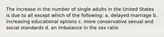 The increase in the number of single adults in the United States is due to all except which of the following: a. delayed marriage b. increasing educational options c. more conservative sexual and social standards d. an imbalance in the sex ratio