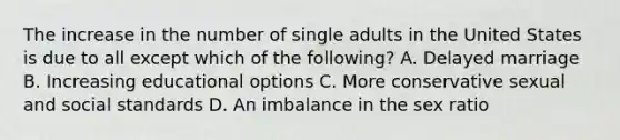 The increase in the number of single adults in the United States is due to all except which of the following? A. Delayed marriage B. Increasing educational options C. More conservative sexual and social standards D. An imbalance in the sex ratio