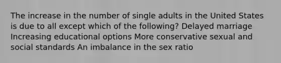 The increase in the number of single adults in the United States is due to all except which of the following? Delayed marriage Increasing educational options More conservative sexual and social standards An imbalance in the sex ratio