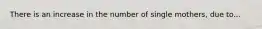 There is an increase in the number of single mothers, due to...