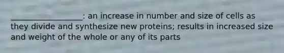 __________________: an increase in number and size of cells as they divide and synthesize new proteins; results in increased size and weight of the whole or any of its parts