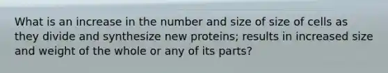 What is an increase in the number and size of size of cells as they divide and synthesize new proteins; results in increased size and weight of the whole or any of its parts?