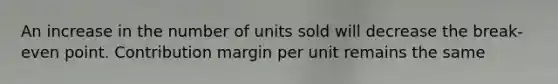 An increase in the number of units sold will decrease the break-even point. Contribution margin per unit remains the same