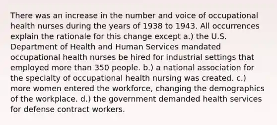 There was an increase in the number and voice of occupational health nurses during the years of 1938 to 1943. All occurrences explain the rationale for this change except a.) the U.S. Department of Health and Human Services mandated occupational health nurses be hired for industrial settings that employed more than 350 people. b.) a national association for the specialty of occupational health nursing was created. c.) more women entered the workforce, changing the demographics of the workplace. d.) the government demanded health services for defense contract workers.