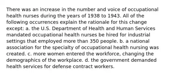 There was an increase in the number and voice of occupational health nurses during the years of 1938 to 1943. All of the following occurrences explain the rationale for this change except: a. the U.S. Department of Health and Human Services mandated occupational health nurses be hired for industrial settings that employed more than 350 people. b. a national association for the specialty of occupational health nursing was created. c. more women entered the workforce, changing the demographics of the workplace. d. the government demanded health services for defense contract workers.