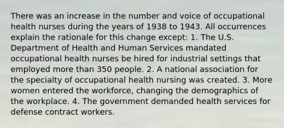 There was an increase in the number and voice of occupational health nurses during the years of 1938 to 1943. All occurrences explain the rationale for this change except: 1. The U.S. Department of Health and Human Services mandated occupational health nurses be hired for industrial settings that employed more than 350 people. 2. A national association for the specialty of occupational health nursing was created. 3. More women entered the workforce, changing the demographics of the workplace. 4. The government demanded health services for defense contract workers.