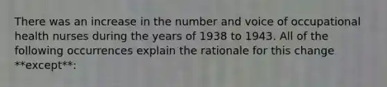 There was an increase in the number and voice of occupational health nurses during the years of 1938 to 1943. All of the following occurrences explain the rationale for this change **except**: