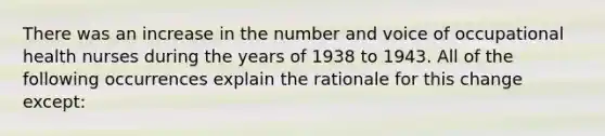 There was an increase in the number and voice of occupational health nurses during the years of 1938 to 1943. All of the following occurrences explain the rationale for this change except: