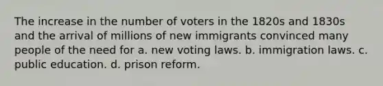 The increase in the number of voters in the 1820s and 1830s and the arrival of millions of new immigrants convinced many people of the need for a. new voting laws. b. immigration laws. c. public education. d. prison reform.