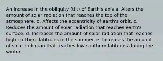 An increase in the obliquity (tilt) of Earth's axis a. Alters the amount of <a href='https://www.questionai.com/knowledge/kr1ksgm4Kk-solar-radiation' class='anchor-knowledge'>solar radiation</a> that reaches the top of <a href='https://www.questionai.com/knowledge/kasO1LJ9rn-the-atmosphere' class='anchor-knowledge'>the atmosphere</a>. b. Affects the eccentricity of earth's orbit. c. Reduces the amount of solar radiation that reaches earth's surface. d. Increases the amount of solar radiation that reaches high northern latitudes in the summer. e. Increases the amount of solar radiation that reaches low southern latitudes during the winter.