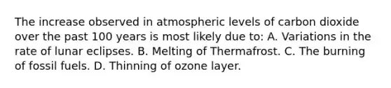 The increase observed in atmospheric levels of carbon dioxide over the past 100 years is most likely due to: A. Variations in the rate of lunar eclipses. B. Melting of Thermafrost. C. The burning of fossil fuels. D. Thinning of ozone layer.