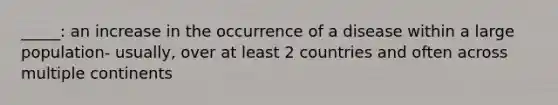 _____: an increase in the occurrence of a disease within a large population- usually, over at least 2 countries and often across multiple continents