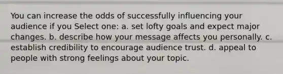 You can increase the odds of successfully influencing your audience if you Select one: a. set lofty goals and expect major changes. b. describe how your message affects you personally. c. establish credibility to encourage audience trust. d. appeal to people with strong feelings about your topic.