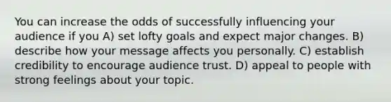 You can increase the odds of successfully influencing your audience if you A) set lofty goals and expect major changes. B) describe how your message affects you personally. C) establish credibility to encourage audience trust. D) appeal to people with strong feelings about your topic.