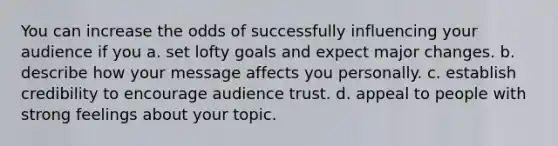 You can increase the odds of successfully influencing your audience if you a. set lofty goals and expect major changes. b. describe how your message affects you personally. c. establish credibility to encourage audience trust. d. appeal to people with strong feelings about your topic.