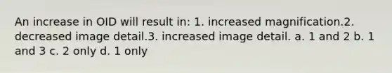 An increase in OID will result in: 1. increased magnification.2. decreased image detail.3. increased image detail. a. 1 and 2 b. 1 and 3 c. 2 only d. 1 only