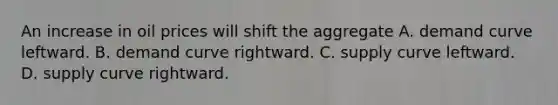 An increase in oil prices will shift the aggregate A. demand curve leftward. B. demand curve rightward. C. supply curve leftward. D. supply curve rightward.