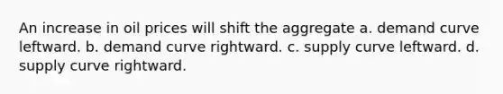 An increase in oil prices will shift the aggregate a. demand curve leftward. b. demand curve rightward. c. supply curve leftward. d. supply curve rightward.
