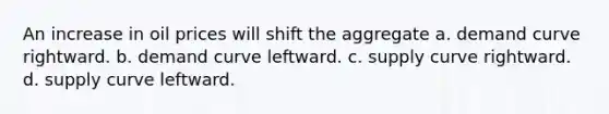 An increase in oil prices will shift the aggregate a. demand curve rightward. b. demand curve leftward. c. supply curve rightward. d. supply curve leftward.