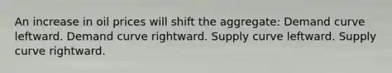 An increase in oil prices will shift the aggregate: Demand curve leftward. Demand curve rightward. Supply curve leftward. Supply curve rightward.
