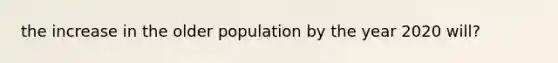 the increase in the older population by the year 2020 will?