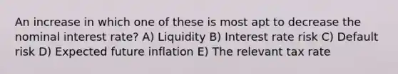 An increase in which one of these is most apt to decrease the nominal interest rate? A) Liquidity B) Interest rate risk C) Default risk D) Expected future inflation E) The relevant tax rate