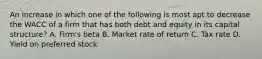 An increase in which one of the following is most apt to decrease the WACC of a firm that has both debt and equity in its capital structure? A. Firm's beta B. Market rate of return C. Tax rate D. Yield on preferred stock