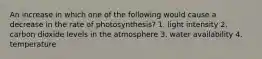 An increase in which one of the following would cause a decrease in the rate of photosynthesis? 1. light intensity 2. carbon dioxide levels in the atmosphere 3. water availability 4. temperature