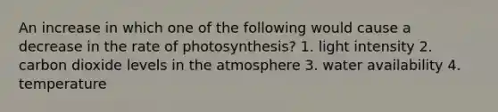 An increase in which one of the following would cause a decrease in the rate of photosynthesis? 1. light intensity 2. carbon dioxide levels in the atmosphere 3. water availability 4. temperature