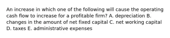 An increase in which one of the following will cause the operating cash flow to increase for a profitable firm? A. depreciation B. changes in the amount of net fixed capital C. net working capital D. taxes E. administrative expenses