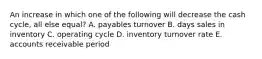 An increase in which one of the following will decrease the cash cycle, all else equal? A. payables turnover B. days sales in inventory C. operating cycle D. inventory turnover rate E. accounts receivable period