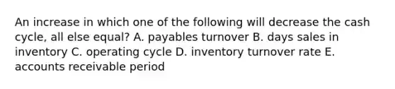 An increase in which one of the following will decrease the cash cycle, all else equal? A. payables turnover B. days sales in inventory C. operating cycle D. inventory turnover rate E. accounts receivable period