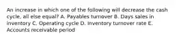 An increase in which one of the following will decrease the cash cycle, all else equal? A. Payables turnover B. Days sales in inventory C. Operating cycle D. Inventory turnover rate E. Accounts receivable period