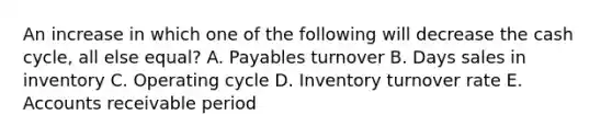 An increase in which one of the following will decrease the cash cycle, all else equal? A. Payables turnover B. Days sales in inventory C. Operating cycle D. Inventory turnover rate E. Accounts receivable period