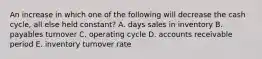 An increase in which one of the following will decrease the cash cycle, all else held constant? A. days sales in inventory B. payables turnover C. operating cycle D. accounts receivable period E. inventory turnover rate