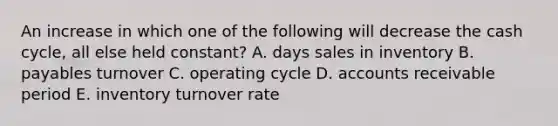 An increase in which one of the following will decrease the cash cycle, all else held constant? A. days sales in inventory B. payables turnover C. operating cycle D. accounts receivable period E. inventory turnover rate