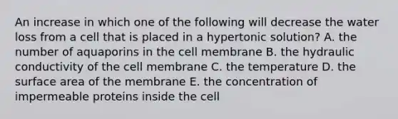 An increase in which one of the following will decrease the water loss from a cell that is placed in a hypertonic solution? A. the number of aquaporins in the cell membrane B. the hydraulic conductivity of the cell membrane C. the temperature D. the <a href='https://www.questionai.com/knowledge/kEtsSAPENL-surface-area' class='anchor-knowledge'>surface area</a> of the membrane E. the concentration of impermeable proteins inside the cell